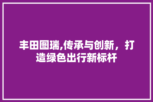 丰田图瑞,传承与创新，打造绿色出行新标杆