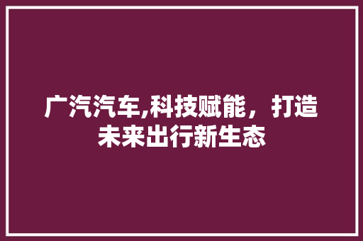 广汽汽车,科技赋能，打造未来出行新生态