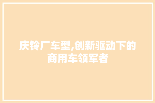 庆铃厂车型,创新驱动下的商用车领军者