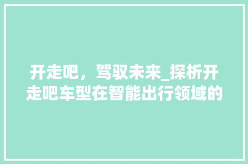 开走吧，驾驭未来_探析开走吧车型在智能出行领域的独树一帜
