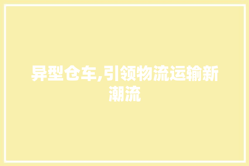 异型仓车,引领物流运输新潮流 新能源汽车