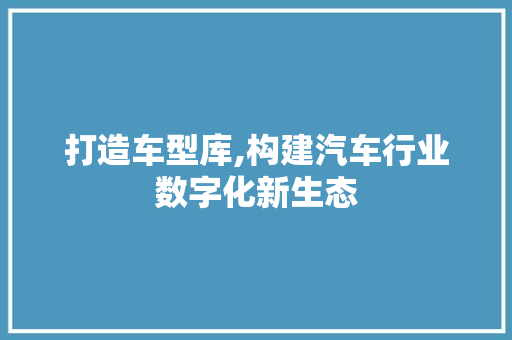 打造车型库,构建汽车行业数字化新生态 新能源汽车