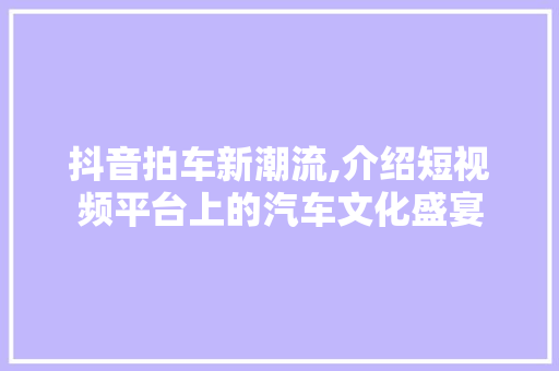 抖音拍车新潮流,介绍短视频平台上的汽车文化盛宴