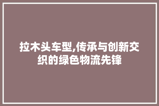 拉木头车型,传承与创新交织的绿色物流先锋