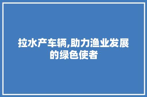 拉水产车辆,助力渔业发展的绿色使者