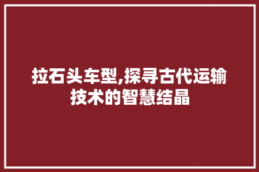 拉石头车型,探寻古代运输技术的智慧结晶