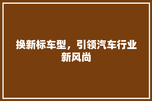 换新标车型，引领汽车行业新风尚 新能源汽车