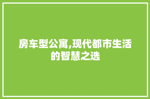 房车型公寓,现代都市生活的智慧之选