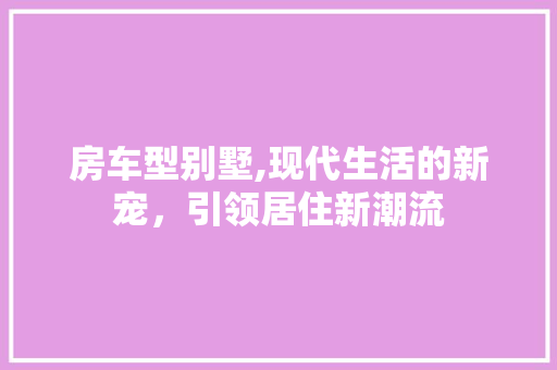 房车型别墅,现代生活的新宠，引领居住新潮流