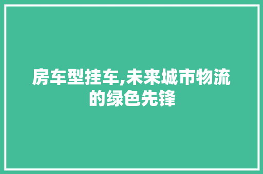 房车型挂车,未来城市物流的绿色先锋
