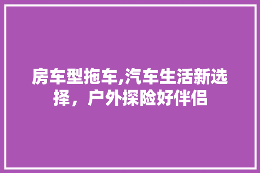 房车型拖车,汽车生活新选择，户外探险好伴侣