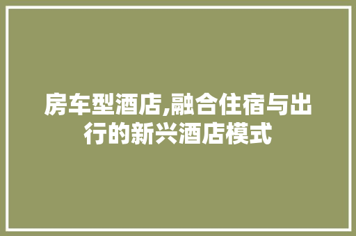 房车型酒店,融合住宿与出行的新兴酒店模式