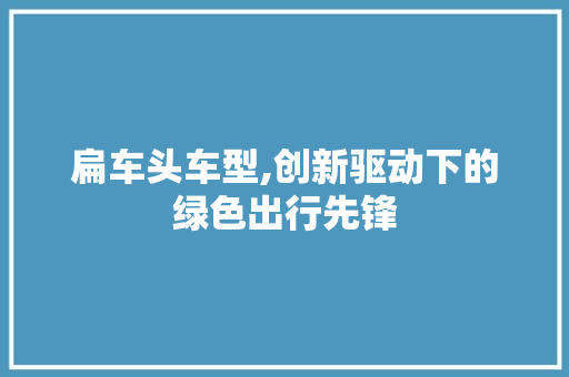 扁车头车型,创新驱动下的绿色出行先锋