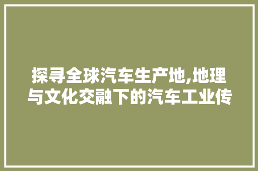 探寻全球汽车生产地,地理与文化交融下的汽车工业传奇
