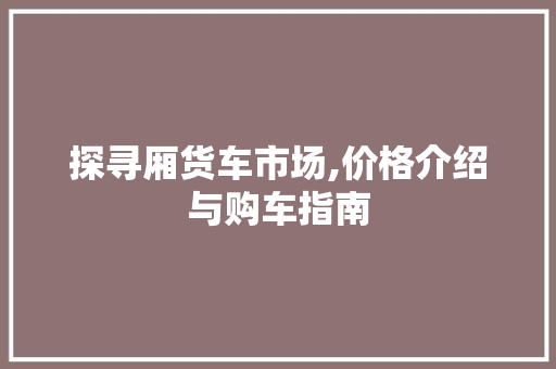探寻厢货车市场,价格介绍与购车指南