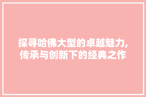 探寻哈佛大型的卓越魅力,传承与创新下的经典之作