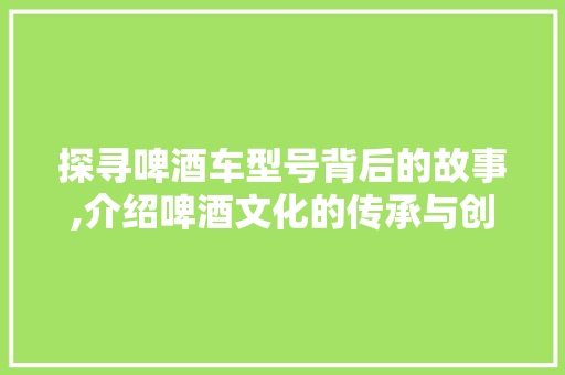 探寻啤酒车型号背后的故事,介绍啤酒文化的传承与创新