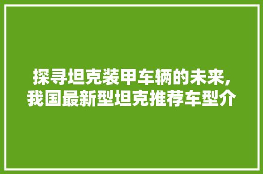 探寻坦克装甲车辆的未来,我国最新型坦克推荐车型介绍