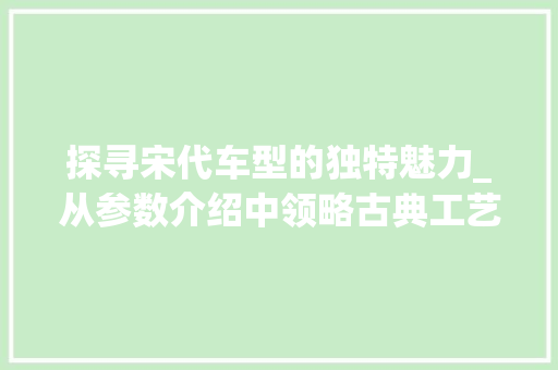 探寻宋代车型的独特魅力_从参数介绍中领略古典工艺之美