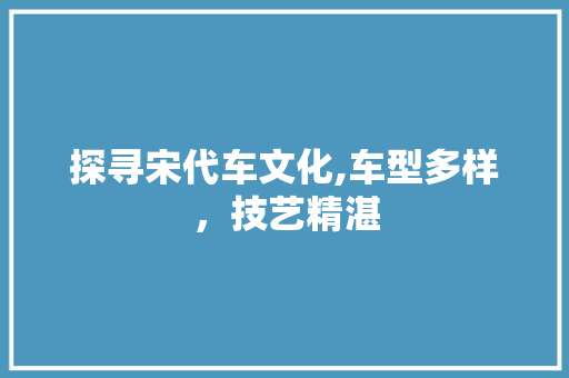 探寻宋代车文化,车型多样，技艺精湛
