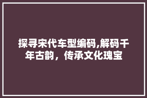 探寻宋代车型编码,解码千年古韵，传承文化瑰宝