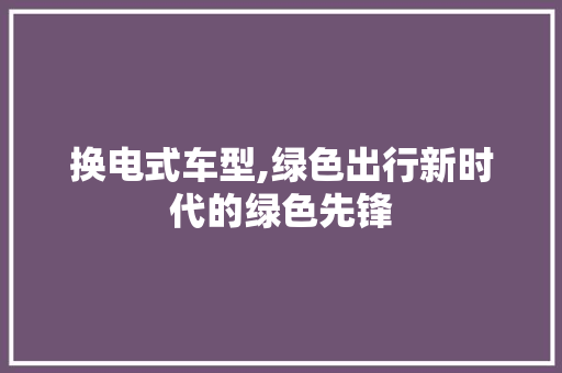 换电式车型,绿色出行新时代的绿色先锋