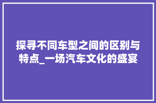 探寻不同车型之间的区别与特点_一场汽车文化的盛宴
