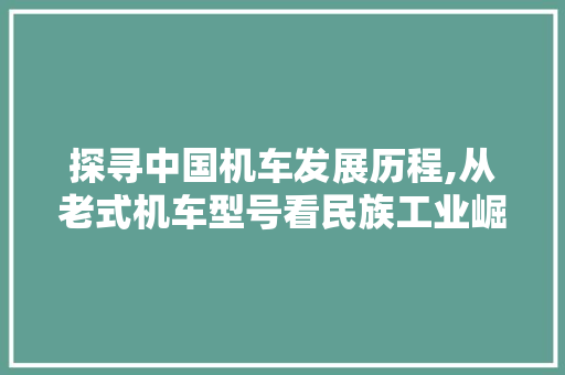 探寻中国机车发展历程,从老式机车型号看民族工业崛起