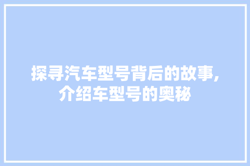探寻汽车型号背后的故事,介绍车型号的奥秘