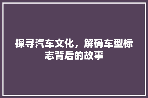探寻汽车文化，解码车型标志背后的故事