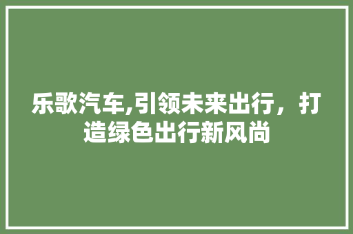 乐歌汽车,引领未来出行，打造绿色出行新风尚