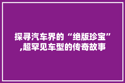 探寻汽车界的“绝版珍宝”,超罕见车型的传奇故事