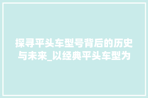 探寻平头车型号背后的历史与未来_以经典平头车型为例