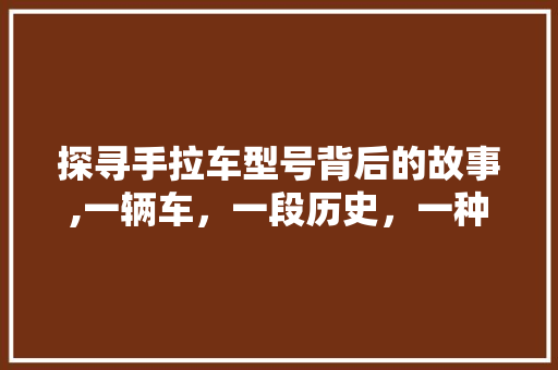 探寻手拉车型号背后的故事,一辆车，一段历史，一种精神