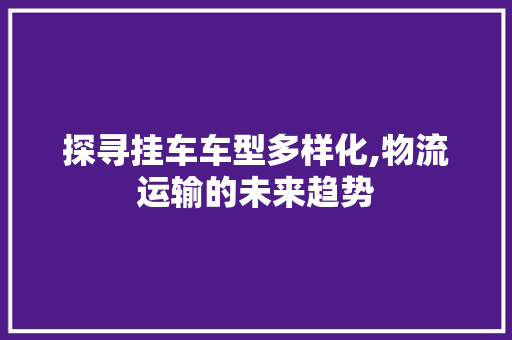 探寻挂车车型多样化,物流运输的未来趋势