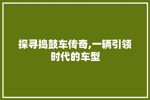 探寻捣鼓车传奇,一辆引领时代的车型