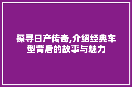 探寻日产传奇,介绍经典车型背后的故事与魅力
