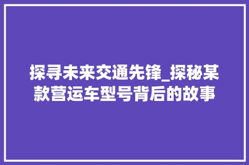 探寻未来交通先锋_探秘某款营运车型号背后的故事