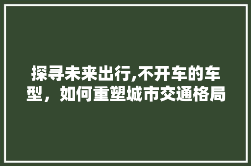 探寻未来出行,不开车的车型，如何重塑城市交通格局