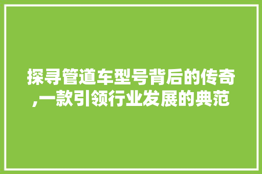 探寻管道车型号背后的传奇,一款引领行业发展的典范 蓄电池配件