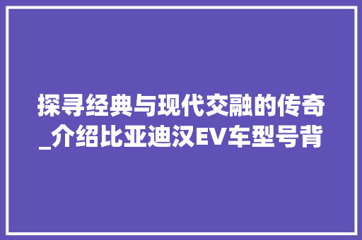 探寻经典与现代交融的传奇_介绍比亚迪汉EV车型号背后的故事