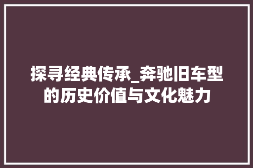 探寻经典传承_奔驰旧车型的历史价值与文化魅力