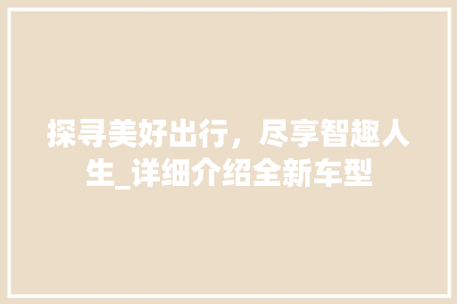 探寻美好出行，尽享智趣人生_详细介绍全新车型