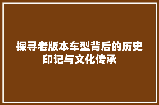 探寻老版本车型背后的历史印记与文化传承
