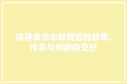 探寻豪华车标背后的故事,传承与创新的交织
