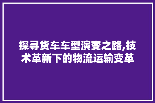 探寻货车车型演变之路,技术革新下的物流运输变革