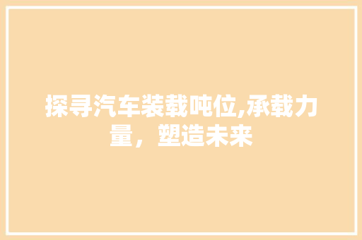 探寻汽车装载吨位,承载力量，塑造未来