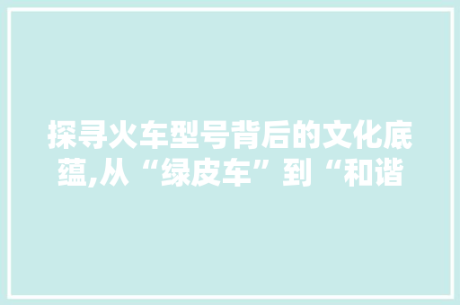 探寻火车型号背后的文化底蕴,从“绿皮车”到“和谐号”