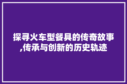 探寻火车型餐具的传奇故事,传承与创新的历史轨迹
