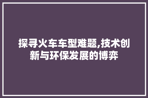 探寻火车车型难题,技术创新与环保发展的博弈